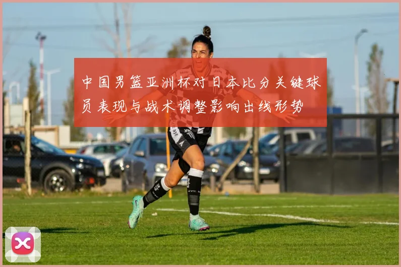 中国男篮亚洲杯对日本比分关键球员表现与战术调整影响出线形势