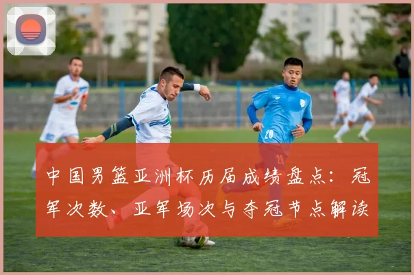 中国男篮亚洲杯历届成绩盘点：冠军次数、亚军场次与夺冠节点解读