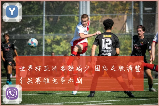 世界杯亚洲名额减少 国际足联调整引发赛程竞争加剧