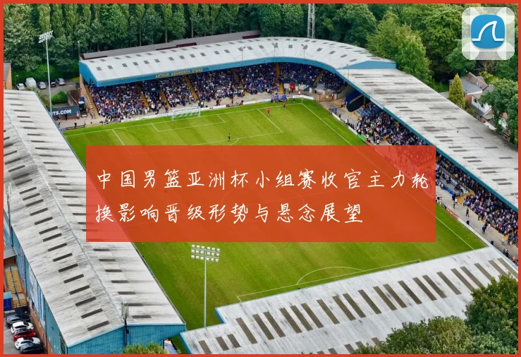 中国男篮亚洲杯小组赛收官主力轮换影响晋级形势与悬念展望
