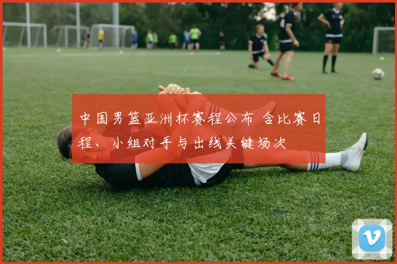 中国男篮亚洲杯赛程公布 含比赛日程、小组对手与出线关键场次