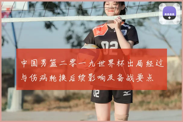 中国男篮二零一九世界杯出局经过与伤病轮换后续影响及备战要点