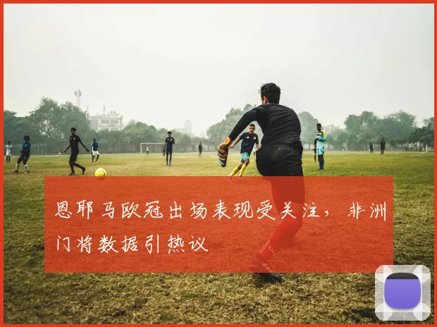 恩耶马欧冠出场表现受关注，非洲门将数据引热议