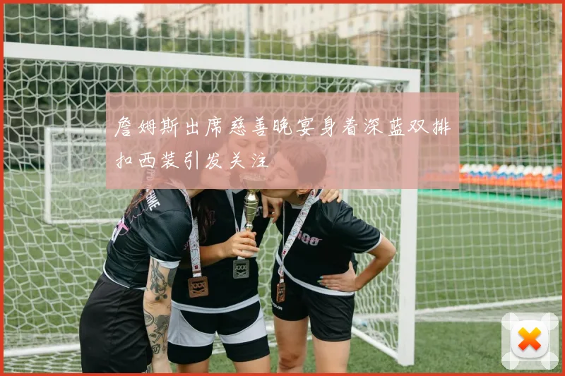 詹姆斯出席慈善晚宴身着深蓝双排扣西装引发关注