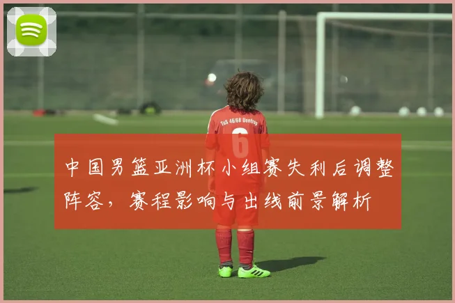 中国男篮亚洲杯小组赛失利后调整阵容，赛程影响与出线前景解析