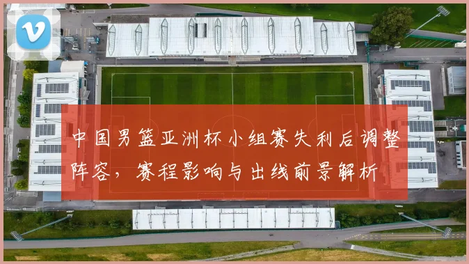 中国男篮亚洲杯小组赛失利后调整阵容，赛程影响与出线前景解析