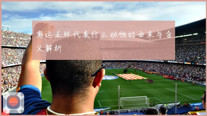 奥运五环代表什么动物的由来与含义解析