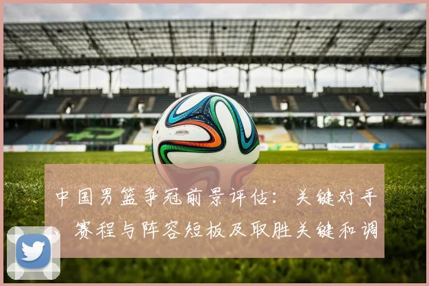 中国男篮争冠前景评估：关键对手、赛程与阵容短板及取胜关键和调整建议