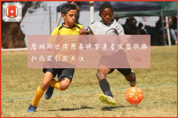 詹姆斯出席慈善晚宴身着深蓝双排扣西装引发关注